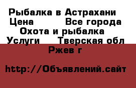 Рыбалка в Астрахани › Цена ­ 500 - Все города Охота и рыбалка » Услуги   . Тверская обл.,Ржев г.